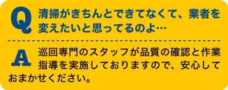 Q清掃がきちんとできてなくて、業者を変えたいと思ってるのよ・・・A巡回専門のスタッフが品質の確認と作業指導を実施しておりますので、安心しておまかせください。