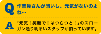 Q作業員さんが暗いし、元気がないのよね・・・A「元気！笑顔で！はつらつと！」のスローガン通り明るいスタッフが揃っています。