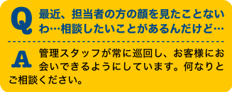 Q最近、担当者の方の顔を見たことないわ・・・相談したいことがあるんだけど・・・A管理スタッフが常に巡回し、お客様にお会いできるようにしています。何なりとご相談ください。