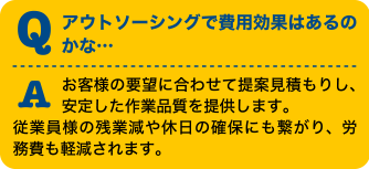 Qアウトソーシングで費用効果はあるのかな・・・Aお客様の要望に合わせて提案見積もりし、安定した作業品質を提供します。従業員様の残業減や休日の確保にも繋がり、労務費も軽減されます。