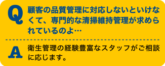 Q顧客の品質管理に対応しないといけなくて、専門的な清掃維持管理が求められているのよ・・・A衛生管理の経験豊富なスタッフがご相談に応じます。