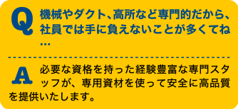 Q機械やダクト、高所など専門的だから、社員では手に負えないことが多くてね・・・A必要な資格を持った経験豊富な専門スタッフが、専門資材を使って安全に高品質を提供いたします。