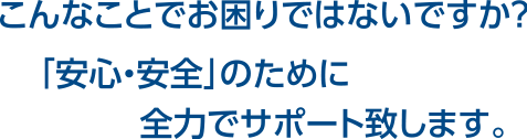 こんなことでお困りではないですか？「安心・安全」のために全力でサポート致します。