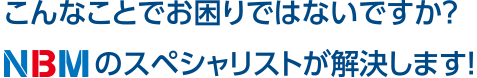 こんなことでお困りではないですか？NBMのスペシャリストが解決します！