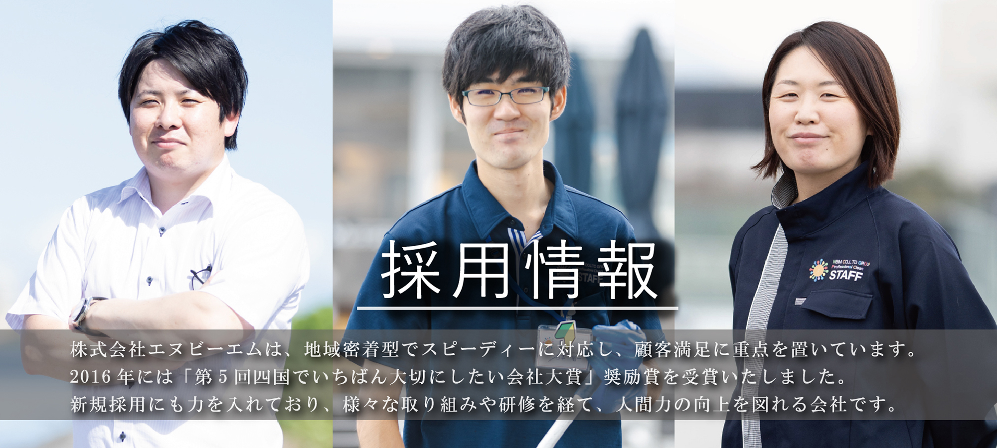 採用情報　株式会社エヌビーエムは、地域密着型でスピーディーに対応し、顧客満足に重点を置いています。2016年には「第5回四国でいちばん大切にしたい会社大賞」奨励賞を受賞いたしました。新規採用にも力を入れており、様々な取り組みや研修を経て、人間力の向上を図れる会社です。