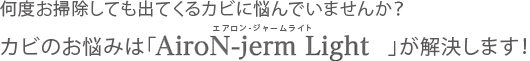 何度お掃除しても出てくるカビに悩んでいませんか？カビのお悩みは「AiroN-jerm Light」が解決します！