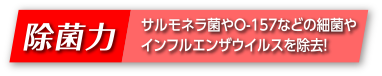 除菌力 サルモネラ菌やO-157などの細菌やインフルエンザウイルスを除去！