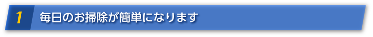 1 毎日のお掃除が簡単になります